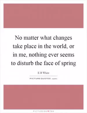 No matter what changes take place in the world, or in me, nothing ever seems to disturb the face of spring Picture Quote #1