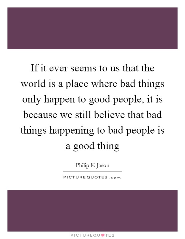 If it ever seems to us that the world is a place where bad things only happen to good people, it is because we still believe that bad things happening to bad people is a good thing Picture Quote #1