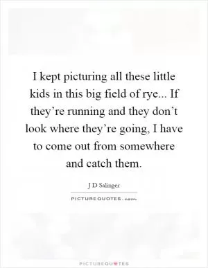 I kept picturing all these little kids in this big field of rye... If they’re running and they don’t look where they’re going, I have to come out from somewhere and catch them Picture Quote #1