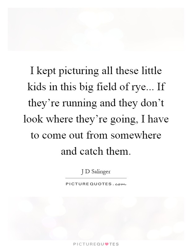I kept picturing all these little kids in this big field of rye... If they're running and they don't look where they're going, I have to come out from somewhere and catch them Picture Quote #1