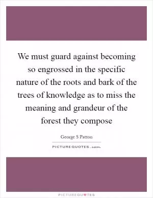 We must guard against becoming so engrossed in the specific nature of the roots and bark of the trees of knowledge as to miss the meaning and grandeur of the forest they compose Picture Quote #1