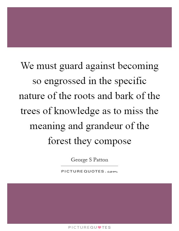 We must guard against becoming so engrossed in the specific nature of the roots and bark of the trees of knowledge as to miss the meaning and grandeur of the forest they compose Picture Quote #1
