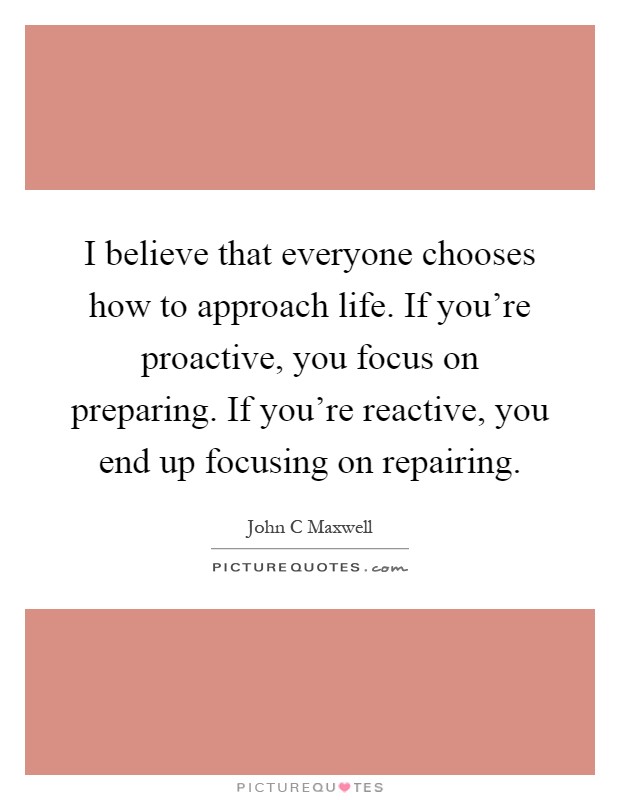 I believe that everyone chooses how to approach life. If you're proactive, you focus on preparing. If you're reactive, you end up focusing on repairing Picture Quote #1