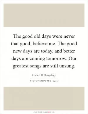 The good old days were never that good, believe me. The good new days are today, and better days are coming tomorrow. Our greatest songs are still unsung Picture Quote #1