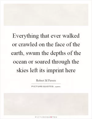 Everything that ever walked or crawled on the face of the earth, swum the depths of the ocean or soared through the skies left its imprint here Picture Quote #1