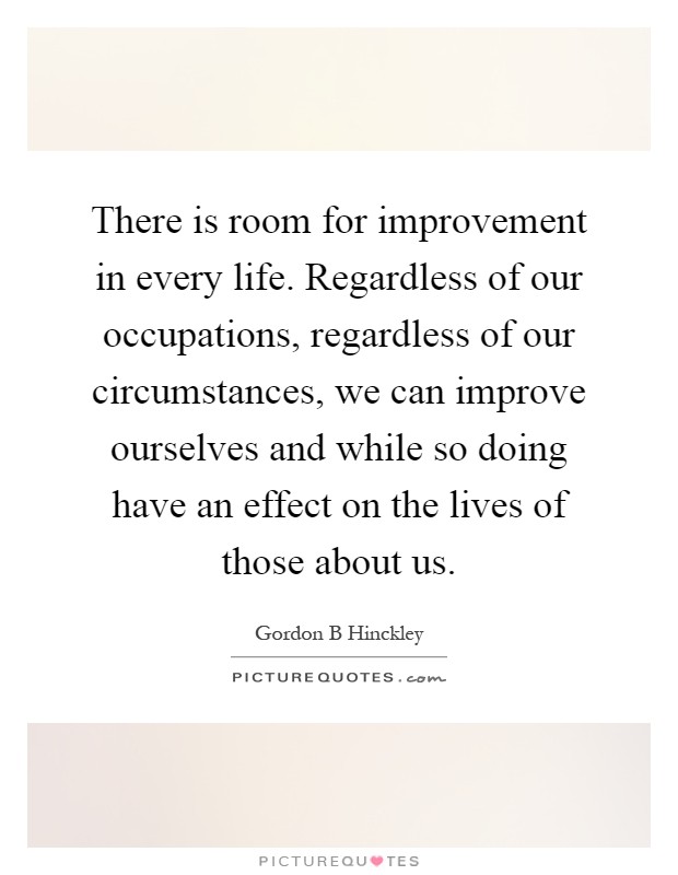 There is room for improvement in every life. Regardless of our occupations, regardless of our circumstances, we can improve ourselves and while so doing have an effect on the lives of those about us Picture Quote #1