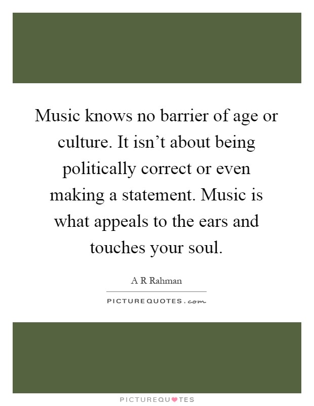 Music knows no barrier of age or culture. It isn't about being politically correct or even making a statement. Music is what appeals to the ears and touches your soul Picture Quote #1