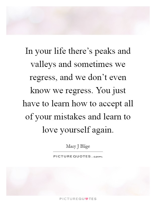 In your life there's peaks and valleys and sometimes we regress, and we don't even know we regress. You just have to learn how to accept all of your mistakes and learn to love yourself again Picture Quote #1