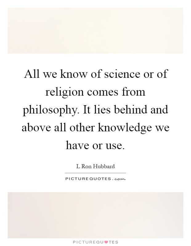 All we know of science or of religion comes from philosophy. It lies behind and above all other knowledge we have or use Picture Quote #1