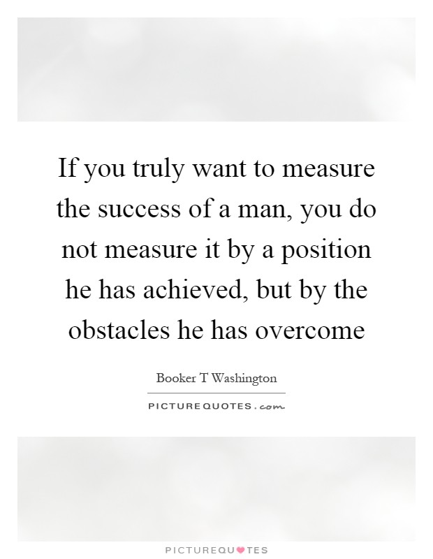 If you truly want to measure the success of a man, you do not measure it by a position he has achieved, but by the obstacles he has overcome Picture Quote #1