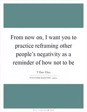 From now on, I want you to practice reframing other people’s negativity as a reminder of how not to be Picture Quote #1