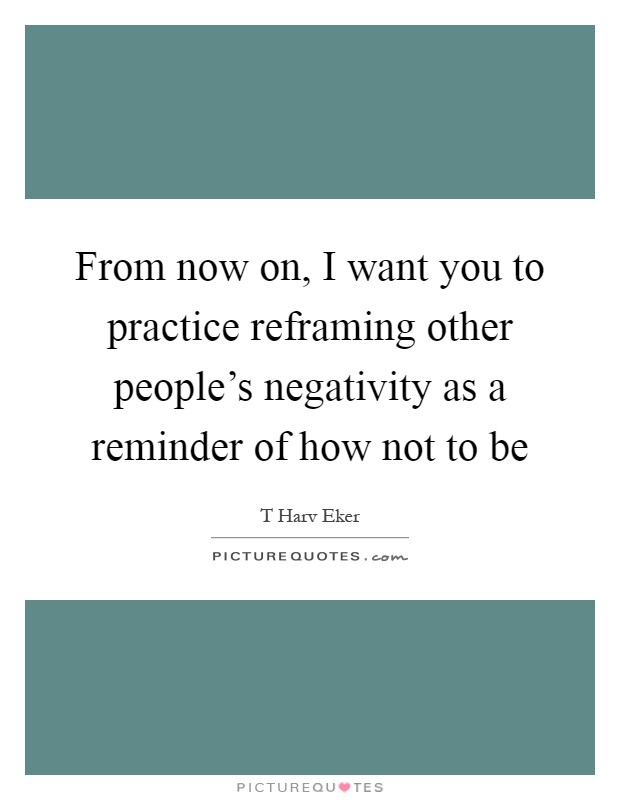 From now on, I want you to practice reframing other people's negativity as a reminder of how not to be Picture Quote #1