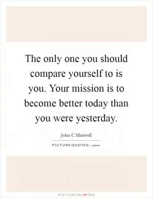The only one you should compare yourself to is you. Your mission is to become better today than you were yesterday Picture Quote #1