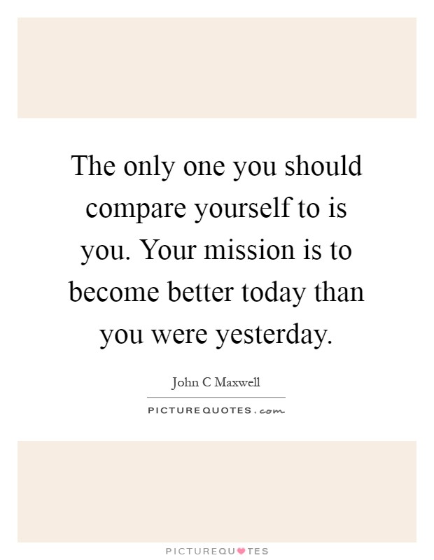 The only one you should compare yourself to is you. Your mission is to become better today than you were yesterday Picture Quote #1