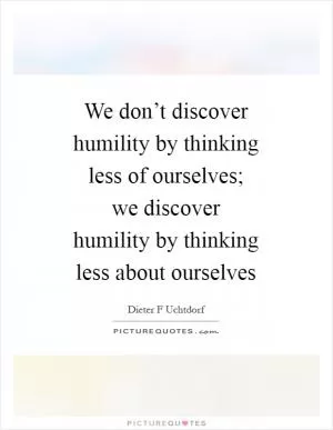 We don’t discover humility by thinking less of ourselves; we discover humility by thinking less about ourselves Picture Quote #1