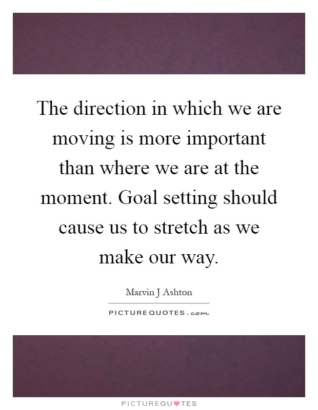 The direction in which we are moving is more important than where we are at the moment. Goal setting should cause us to stretch as we make our way Picture Quote #1