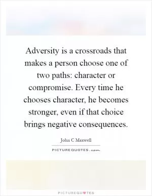 Adversity is a crossroads that makes a person choose one of two paths: character or compromise. Every time he chooses character, he becomes stronger, even if that choice brings negative consequences Picture Quote #1