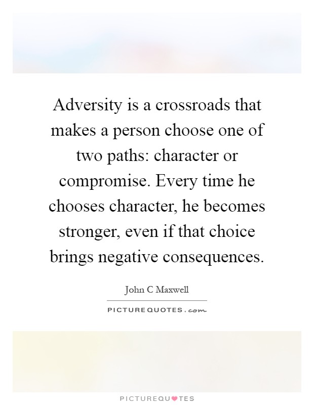 Adversity is a crossroads that makes a person choose one of two paths: character or compromise. Every time he chooses character, he becomes stronger, even if that choice brings negative consequences Picture Quote #1