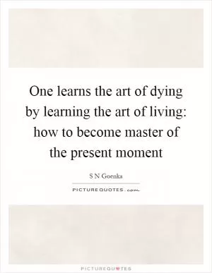 One learns the art of dying by learning the art of living: how to become master of the present moment Picture Quote #1