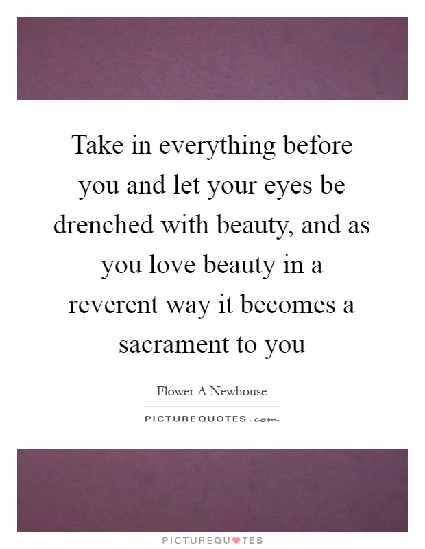 Take in everything before you and let your eyes be drenched with beauty, and as you love beauty in a reverent way it becomes a sacrament to you Picture Quote #1