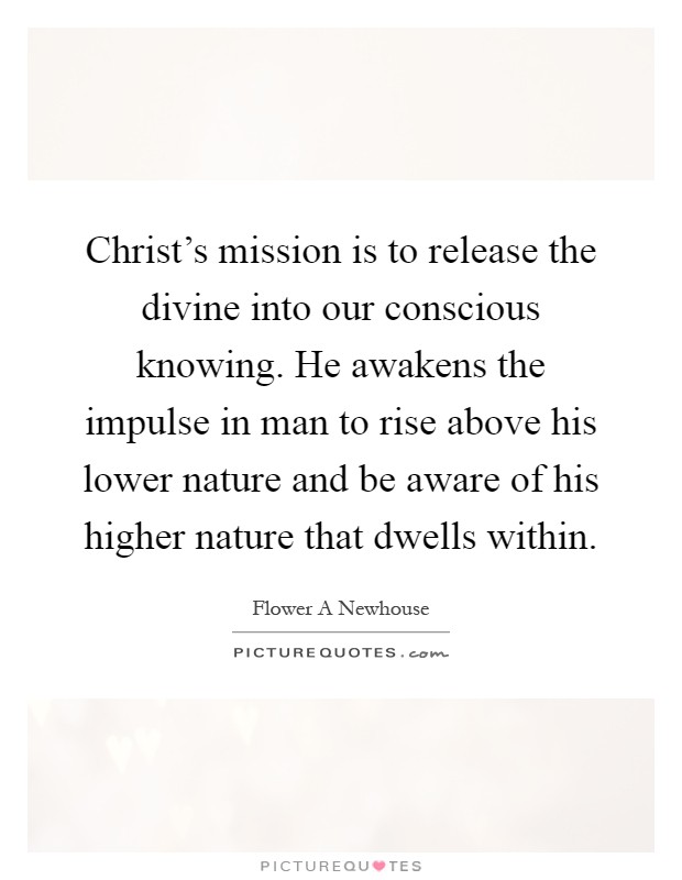 Christ's mission is to release the divine into our conscious knowing. He awakens the impulse in man to rise above his lower nature and be aware of his higher nature that dwells within Picture Quote #1