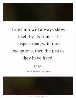 True faith will always show itself by its fruits... I suspect that, with rare exceptions, men die just as they have lived Picture Quote #1