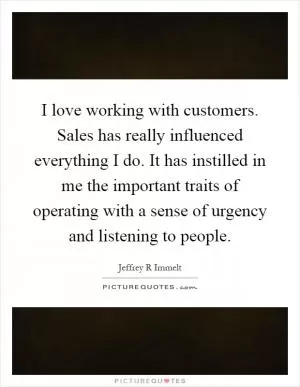 I love working with customers. Sales has really influenced everything I do. It has instilled in me the important traits of operating with a sense of urgency and listening to people Picture Quote #1
