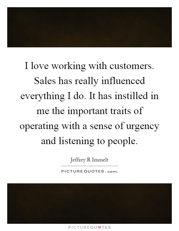 I love working with customers. Sales has really influenced everything I do. It has instilled in me the important traits of operating with a sense of urgency and listening to people Picture Quote #1