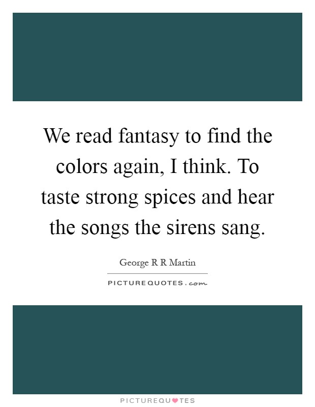 We read fantasy to find the colors again, I think. To taste strong spices and hear the songs the sirens sang Picture Quote #1