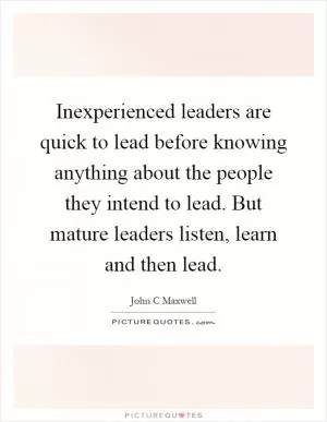 Inexperienced leaders are quick to lead before knowing anything about the people they intend to lead. But mature leaders listen, learn and then lead Picture Quote #1