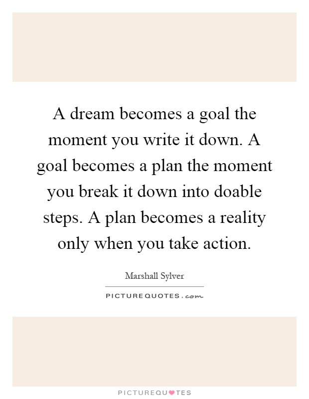 A dream becomes a goal the moment you write it down. A goal becomes a plan the moment you break it down into doable steps. A plan becomes a reality only when you take action Picture Quote #1