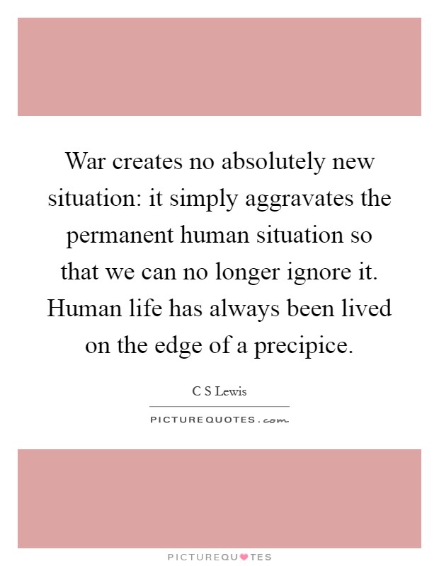 War creates no absolutely new situation: it simply aggravates the permanent human situation so that we can no longer ignore it. Human life has always been lived on the edge of a precipice Picture Quote #1