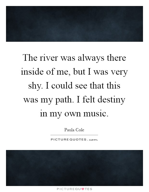 The river was always there inside of me, but I was very shy. I could see that this was my path. I felt destiny in my own music Picture Quote #1