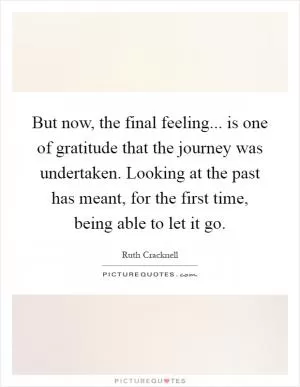 But now, the final feeling... is one of gratitude that the journey was undertaken. Looking at the past has meant, for the first time, being able to let it go Picture Quote #1