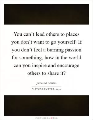 You can’t lead others to places you don’t want to go yourself. If you don’t feel a burning passion for something, how in the world can you inspire and encourage others to share it? Picture Quote #1