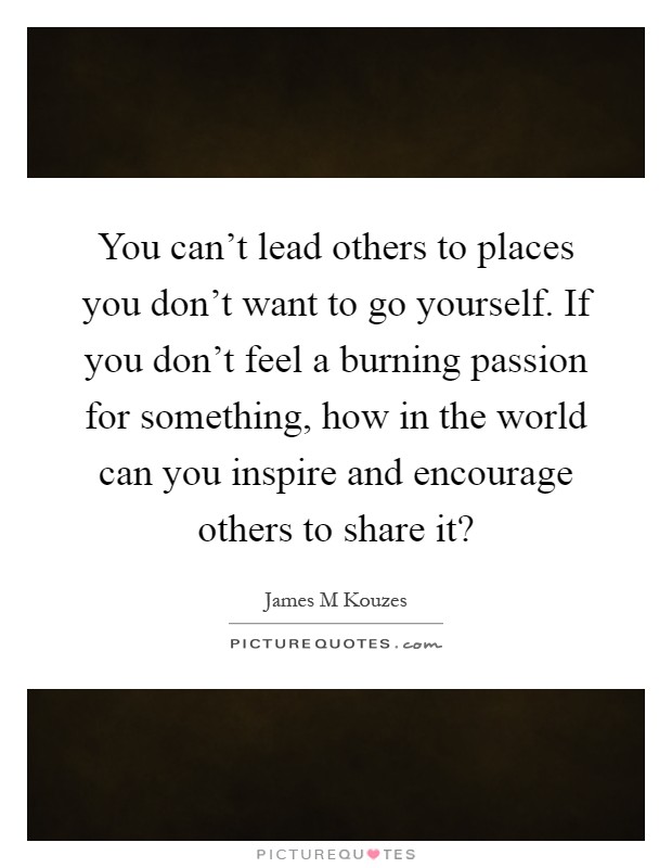 You can't lead others to places you don't want to go yourself. If you don't feel a burning passion for something, how in the world can you inspire and encourage others to share it? Picture Quote #1