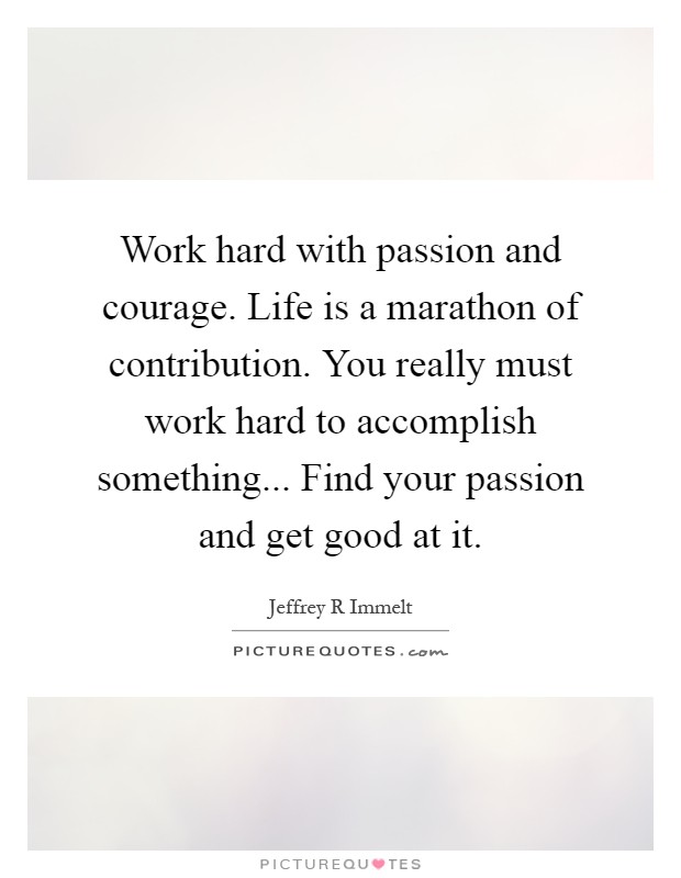 Work hard with passion and courage. Life is a marathon of contribution. You really must work hard to accomplish something... Find your passion and get good at it Picture Quote #1