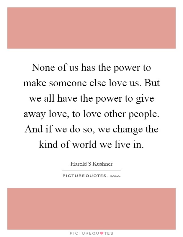 None of us has the power to make someone else love us. But we all have the power to give away love, to love other people. And if we do so, we change the kind of world we live in Picture Quote #1