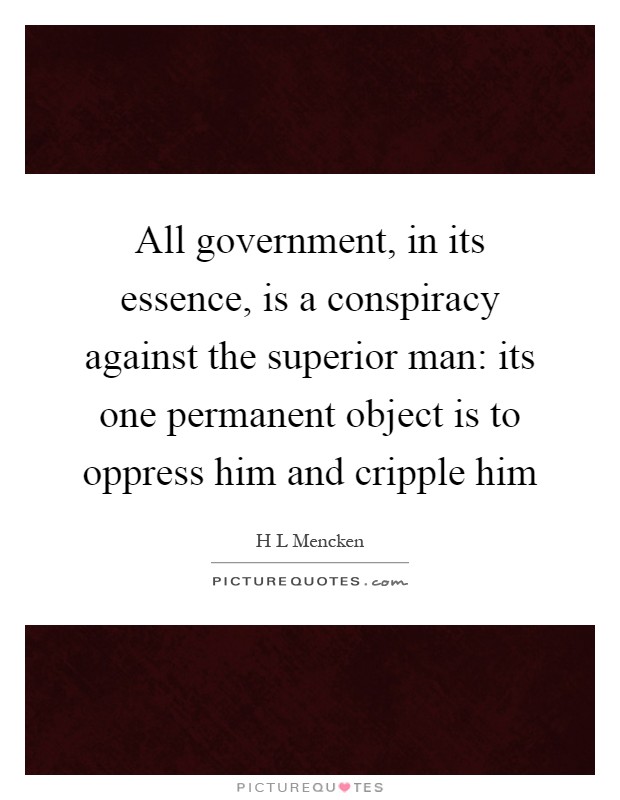 All government, in its essence, is a conspiracy against the superior man: its one permanent object is to oppress him and cripple him Picture Quote #1