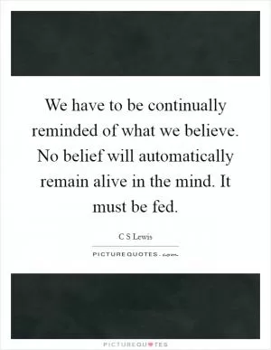 We have to be continually reminded of what we believe. No belief will automatically remain alive in the mind. It must be fed Picture Quote #1
