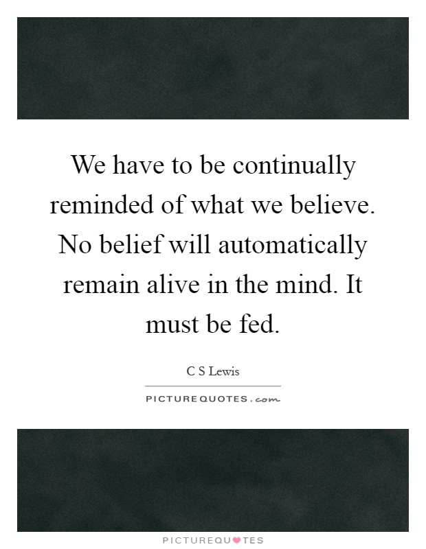 We have to be continually reminded of what we believe. No belief will automatically remain alive in the mind. It must be fed Picture Quote #1