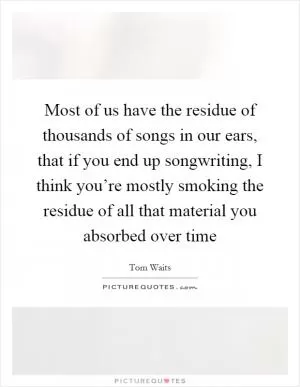 Most of us have the residue of thousands of songs in our ears, that if you end up songwriting, I think you’re mostly smoking the residue of all that material you absorbed over time Picture Quote #1