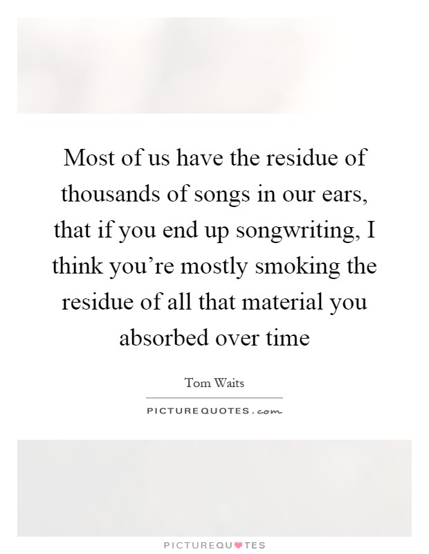 Most of us have the residue of thousands of songs in our ears, that if you end up songwriting, I think you're mostly smoking the residue of all that material you absorbed over time Picture Quote #1