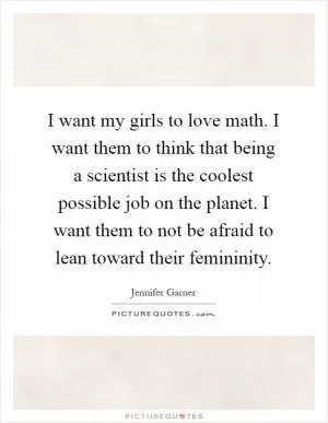 I want my girls to love math. I want them to think that being a scientist is the coolest possible job on the planet. I want them to not be afraid to lean toward their femininity Picture Quote #1