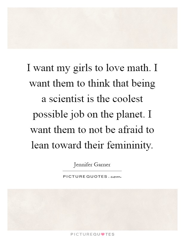 I want my girls to love math. I want them to think that being a scientist is the coolest possible job on the planet. I want them to not be afraid to lean toward their femininity Picture Quote #1