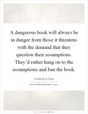 A dangerous book will always be in danger from those it threatens with the demand that they question their assumptions. They’d rather hang on to the assumptions and ban the book Picture Quote #1