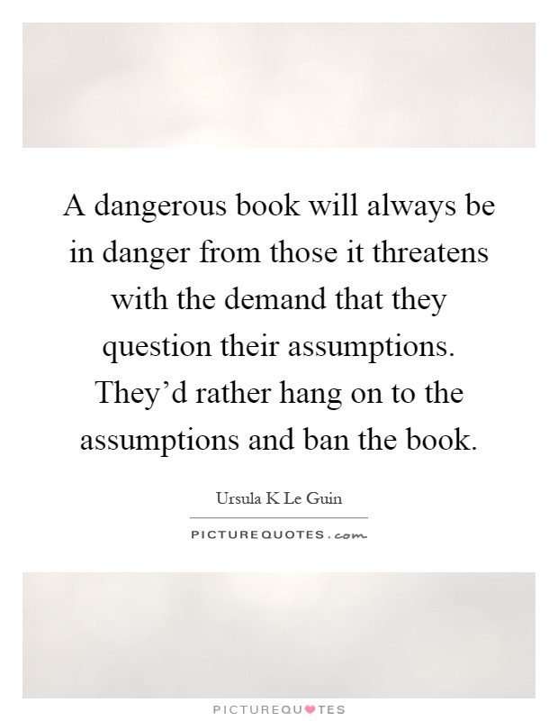 A dangerous book will always be in danger from those it threatens with the demand that they question their assumptions. They'd rather hang on to the assumptions and ban the book Picture Quote #1