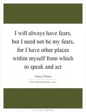 I will always have fears, but I need not be my fears, for I have other places within myself from which to speak and act Picture Quote #1