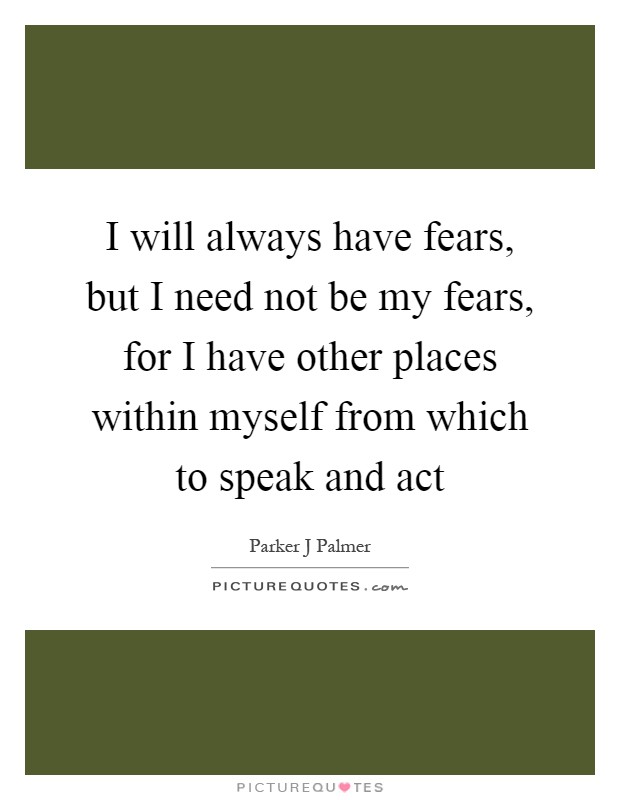 I will always have fears, but I need not be my fears, for I have other places within myself from which to speak and act Picture Quote #1