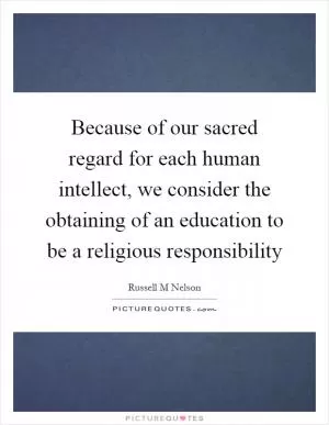 Because of our sacred regard for each human intellect, we consider the obtaining of an education to be a religious responsibility Picture Quote #1